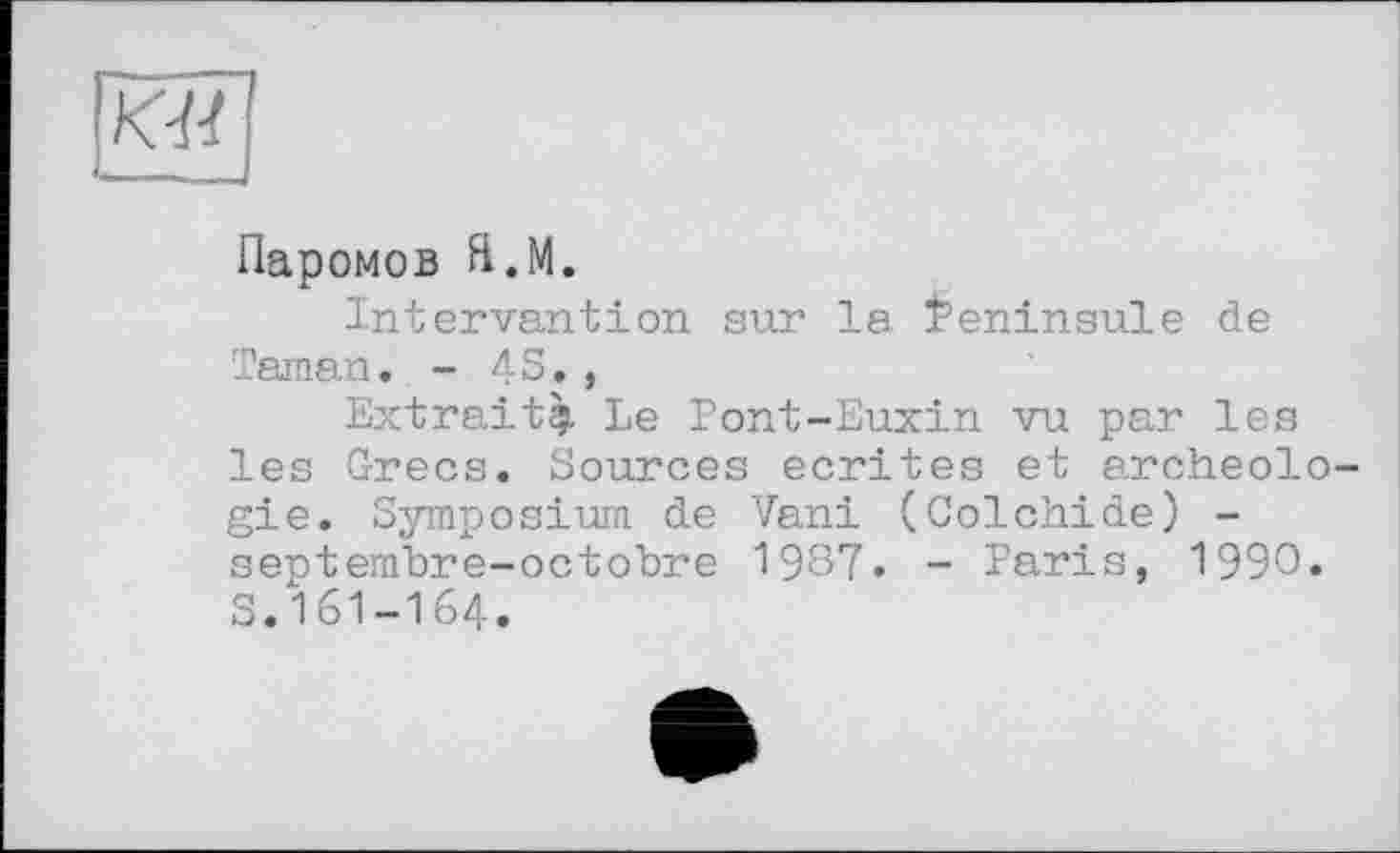 ﻿KM
Паромов Я.М.
Intervention sur la feninsule de Taman. - 4S. ,
Extrait^. Le Pont-Euxin vu par les les Grecs. Sources écrites et archeolo gie. Symposium de Vani (Colchide) -septembre-octobre 1987. - Paris, 1990. S.161-164.